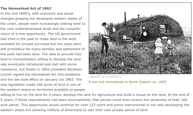 In the mid 1800's, with economic and social changes gripping the developed eastern states of the union, people were increasingly looking west to the vast underdeveloped lands and the romantic vision of a new opportunity. The US government had tried in the past to make land in the west available for private purchase but the costs were still prohibitive for many families and settlement of the west had been slow. The idea to provide free land to homesteaders willing to develop the land was eventually introduced and met with some resistance, but finally in 1862 president Abraham Lincoln signed the Homestead Act into existence and the law took effect on January 1st 1863. The new legislation made 160 acres of land in one of the western states or territories available to people willing to live on the land for 5 years, develop the land for agriculture and build a house on the land. At the end of 5 years, if those requirements had been accomplished, that person could then receive full ownership of their 160 acre parcel. This opportunity would continue for over 123 years and prove instrumental in not only developing the western states but allowing millions of Americans to own their own private parcel of land.